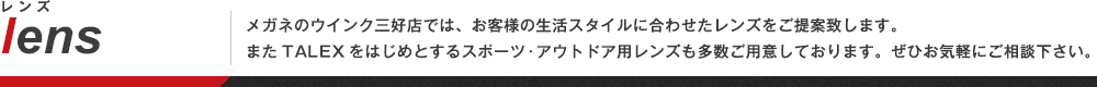 「メガネのウインク三好店では、お客様の生活スタイルに合わせたレンズをご提案致します。
またTALEXをはじめとするスポーツ・アウトドア用レンズも多数ご用意しております。ぜひお気軽にご相談下さい。