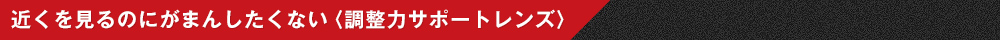 近くを見るのにがまんしたくない〈調整力サポートレンズ〉